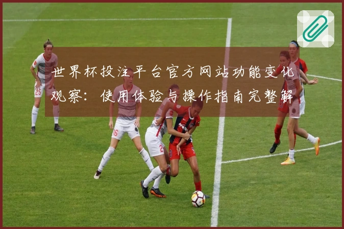世界杯投注平台官方网站功能变化观察：使用体验与操作指南完整解析