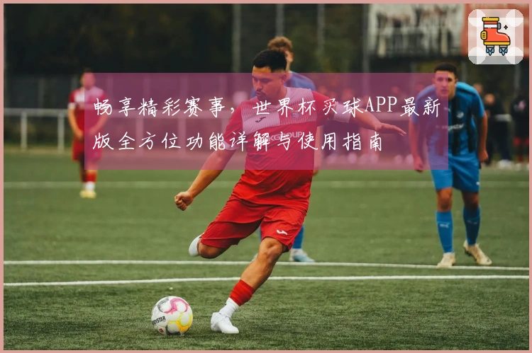 畅享精彩赛事，世界杯买球APP最新版全方位功能详解与使用指南